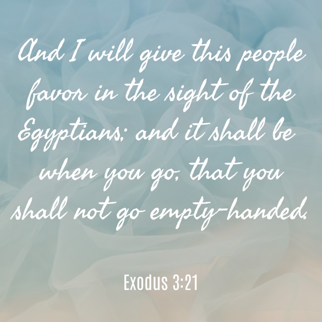 And I will give this people favor in the sight of the Egyptians; and it shall be when you go, that you shall not go empty-handed. - Exodus 3:21