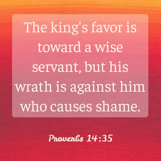 The king's favor is toward a wise servant, but his wrath is against him who causes shame. - Proverbs 14:35