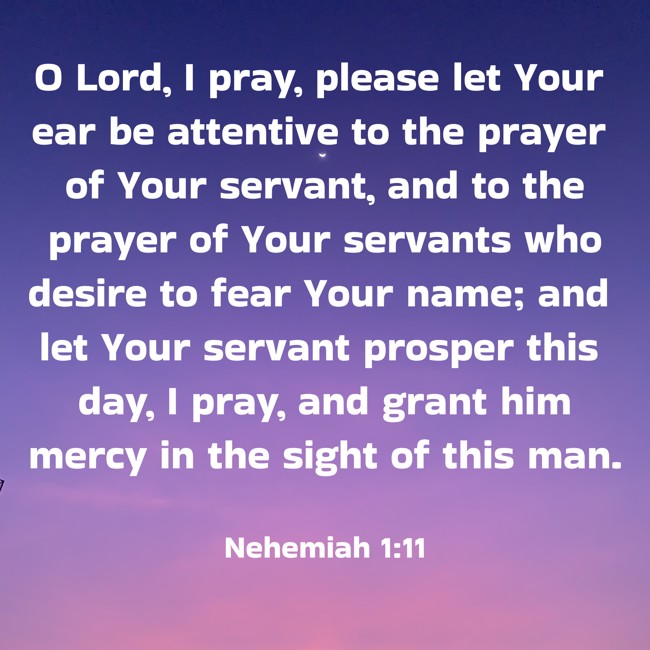 O Lord, I pray, please let Your ear be attentive to the prayer of Your servant, and to the prayer of Your servants who desire to fear Your name; and let Your servant prosper this day, I pray, and grant him mercy in the sight of this man. - Nehemiah 1:11