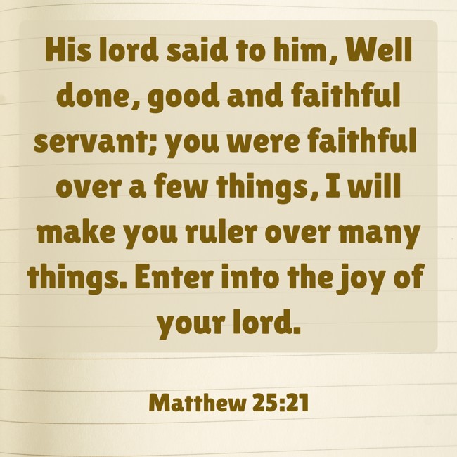 His lord said to him, Well done, good and faithful servant; you were faithful over a few things, I will make you ruler over many things. Enter into the joy of your lord. - Matthew 25:21
