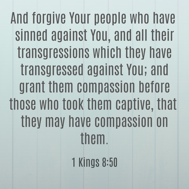 And forgive Your people who have sinned against You, and all their transgressions which they have transgressed against You; and grant them compassion before those who took them captive, that they may have compassion on them. - 1 Kings 8:50