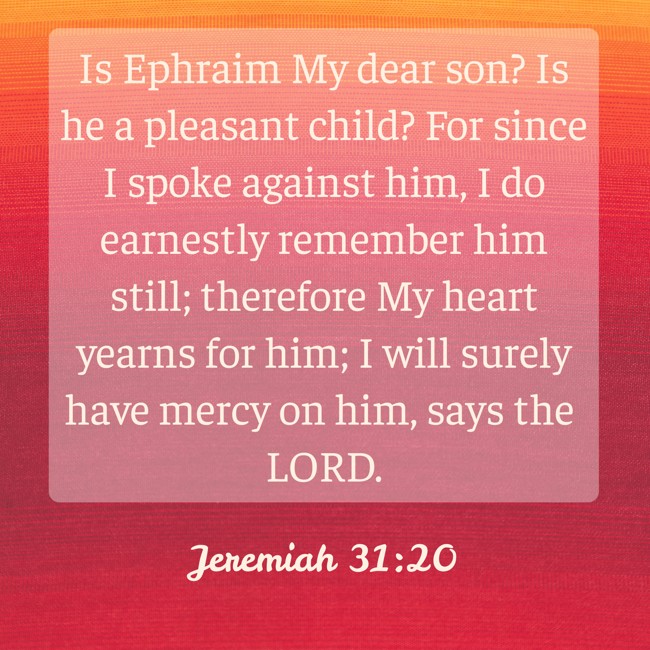 Is Ephraim My dear son? Is he a pleasant child? For since I spoke against him, I do earnestly remember him still; therefore My heart yearns for him; I will surely have mercy on him, says the LORD. - Jeremiah 31:20