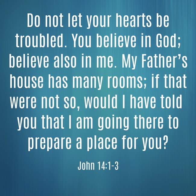  Do not let your hearts be troubled. You believe in God; believe also in me. My Father’s house has many rooms; if that were not so, would I have told you that I am going there to prepare a place for you?   - John 14:1-3 