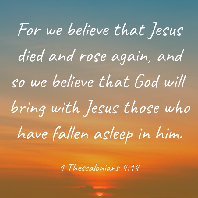  For we believe that Jesus died and rose again, and so we believe that God will bring with Jesus those who have fallen asleep in him.   - 1 Thessalonians 4:14 