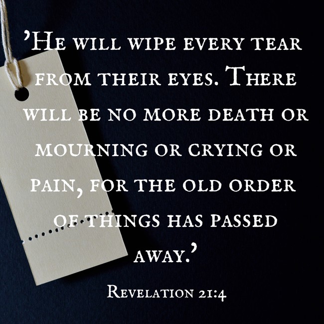  'He will wipe every tear from their eyes. There will be no more death or mourning or crying or pain, for the old order of things has passed away.'   - Revelation 21:4 