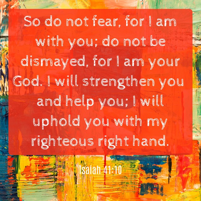  So do not fear, for I am with you; do not be dismayed, for I am your God. I will strengthen you and help you; I will uphold you with my righteous right hand.   - Isaiah 41:10 
