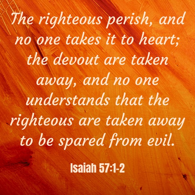  The righteous perish, and no one takes it to heart; the devout are taken away, and no one understands that the righteous are taken away to be spared from evil.   - Isaiah 57:1-2 