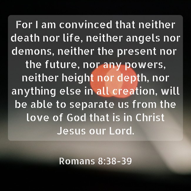  For I am convinced that neither death nor life, neither angels nor demons, neither the present nor the future, nor any powers, neither height nor depth, nor anything else in all creation, will be able to separate us from the love of God that is in Christ Jesus our Lord.   - Romans 8:38-39 