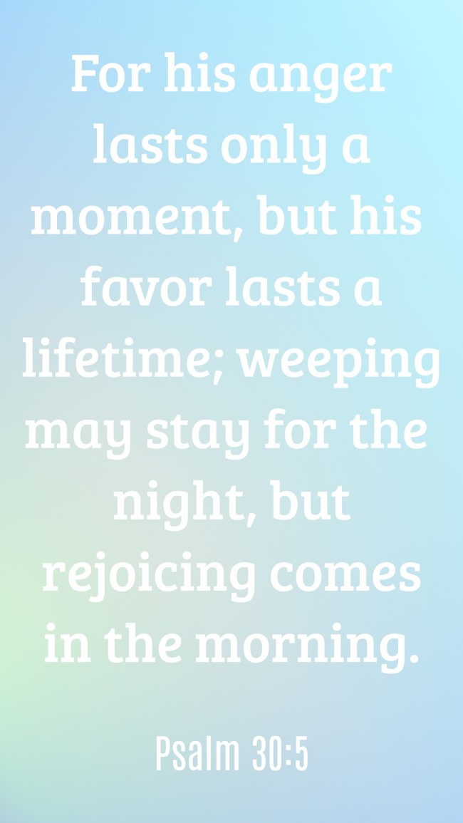  For his anger lasts only a moment, but his favor lasts a lifetime; weeping may stay for the night, but rejoicing comes in the morning.   - Psalm 30:5 