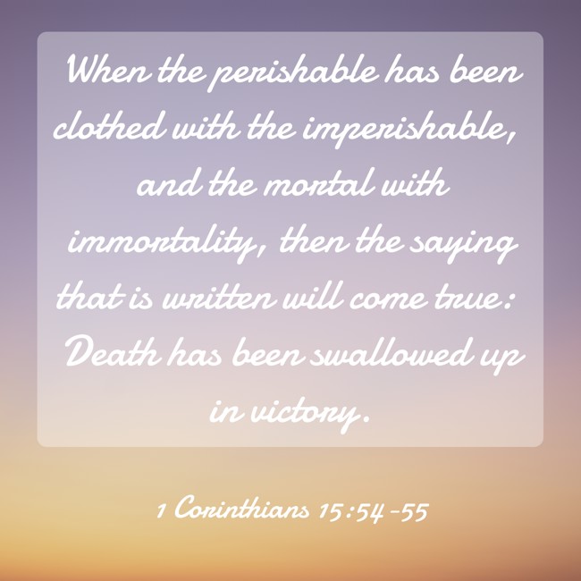  When the perishable has been clothed with the imperishable, and the mortal with immortality, then the saying that is written will come true: Death has been swallowed up in victory.   - 1 Corinthians 15:54-55 