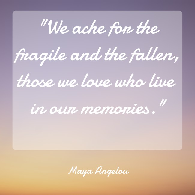  We ache for the fragile and the fallen, those we love who live in our memories.   - Maya Angelou 