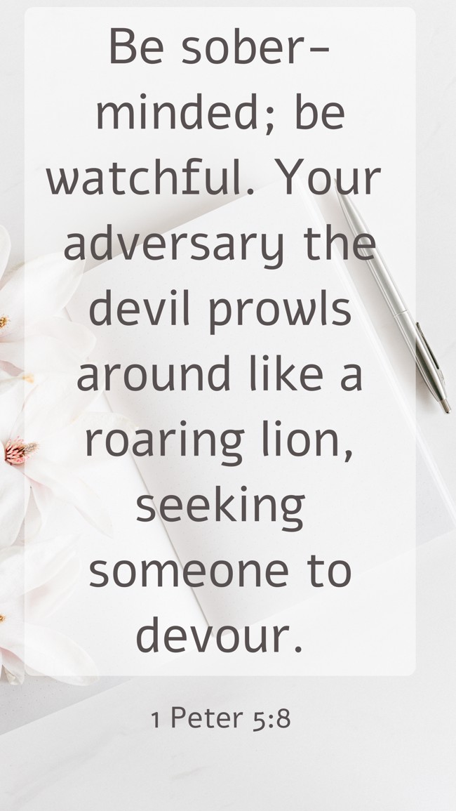  Be sober-minded; be watchful. Your adversary the devil prowls around like a roaring lion, seeking someone to devour.   - 1 Peter 5:8 