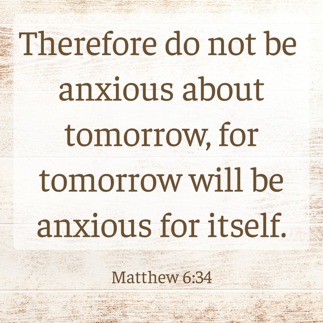  Therefore do not be anxious about tomorrow, for tomorrow will be anxious for itself.   - Matthew 6:34 