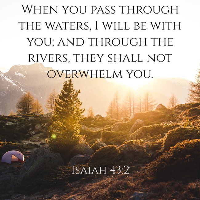  When you pass through the waters, I will be with you; and through the rivers, they shall not overwhelm you.   - Isaiah 43:2 