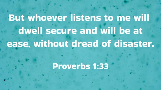  But whoever listens to me will dwell secure and will be at ease, without dread of disaster.   - Proverbs 1:33 