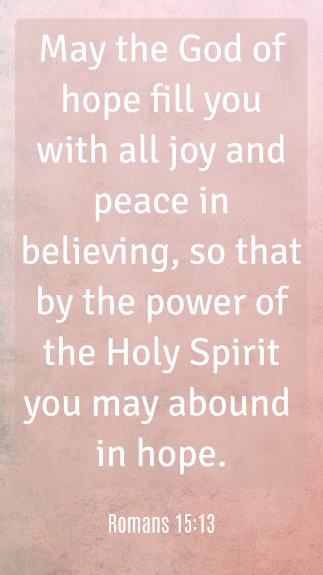  May the God of hope fill you with all joy and peace in believing, so that by the power of the Holy Spirit you may abound in hope.   - Romans 15:13 