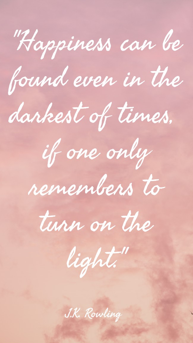  Happiness can be found even in the darkest of times, if one only remembers to turn on the light.   - J.K. Rowling 