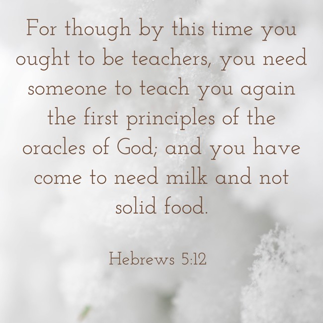  For though by this time you ought to be teachers, you need someone to teach you again the first principles of the oracles of God; and you have come to need milk and not solid food.   - Hebrews 5:12 