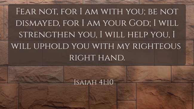 Fear not, for I am with you; be not dismayed, for I am your God; I will strengthen you, I will help you, I will uphold you with my righteous right hand. - Isaiah 41:10