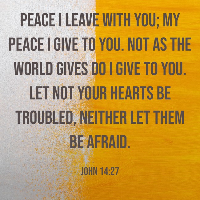 Peace I leave with you; my peace I give to you. Not as the world gives do I give to you. Let not your hearts be troubled, neither let them be afraid. - John 14:27
