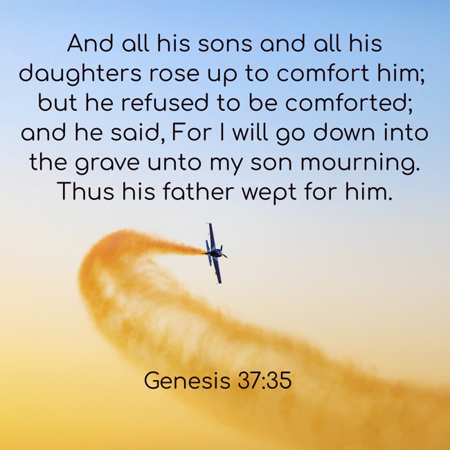  And all his sons and all his daughters rose up to comfort him; but he refused to be comforted; and he said, For I will go down into the grave unto my son mourning. Thus his father wept for him.   - Genesis 37:35 