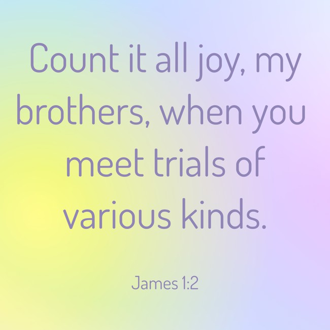  Count it all joy, my brothers, when you meet trials of various kinds.   - James 1:2 
