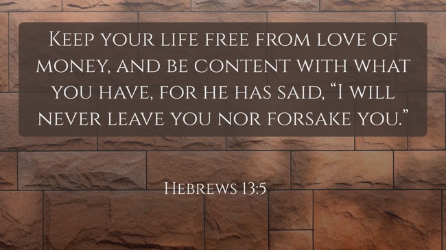  Keep your life free from love of money, and be content with what you have, for he has said, “I will never leave you nor forsake you.”   - Hebrews 13:5 