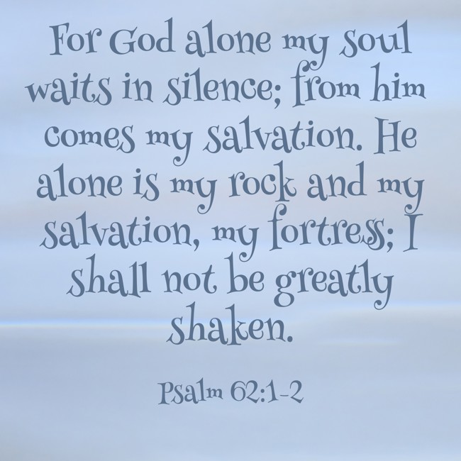  For God alone my soul waits in silence; from him comes my salvation. He alone is my rock and my salvation, my fortress; I shall not be greatly shaken.   - Psalm 62:1-2 