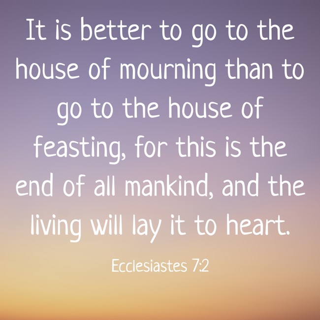  It is better to go to the house of mourning than to go to the house of feasting, for this is the end of all mankind, and the living will lay it to heart. - Ecclesiastes 7:2 