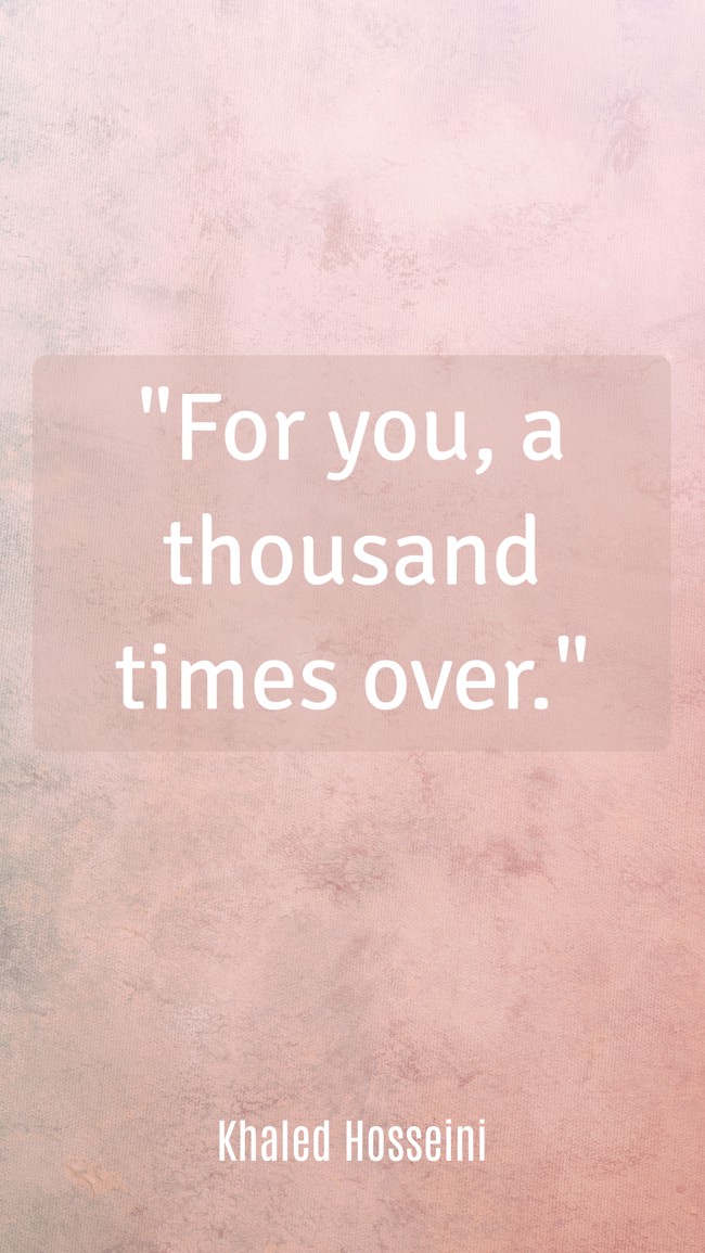  For you, a thousand times over.   - Khaled Hosseini 