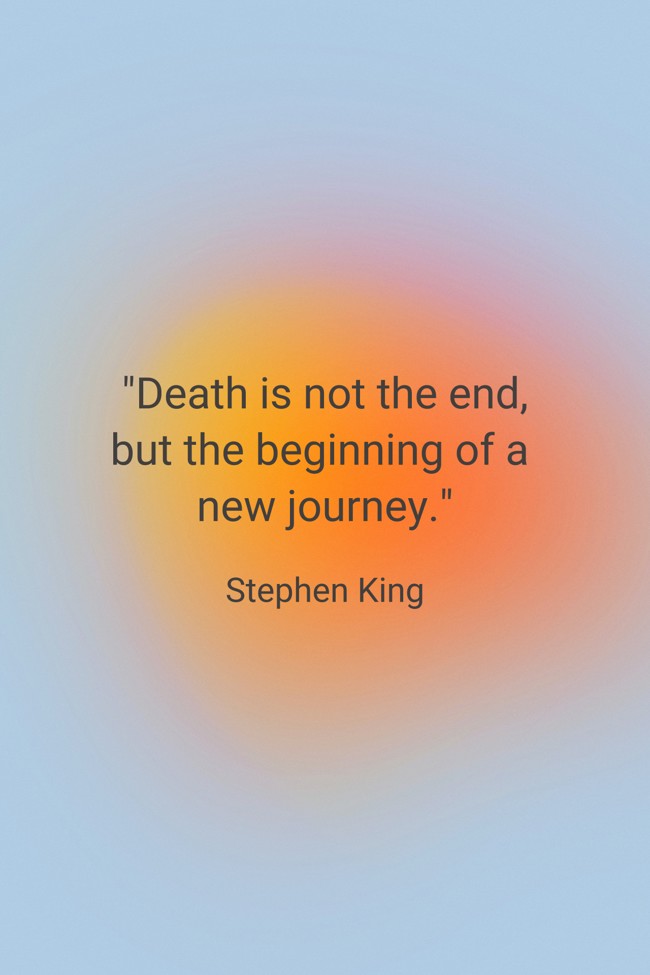 Death is not the end, but the beginning of a new journey.   - Stephen King 