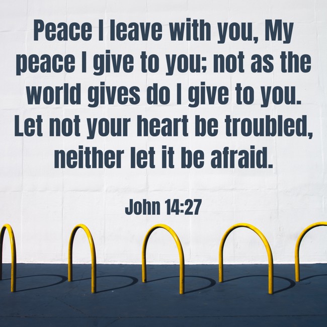 Peace I leave with you, My peace I give to you; not as the world gives do I give to you. Let not your heart be troubled, neither let it be afraid. - John 14:27