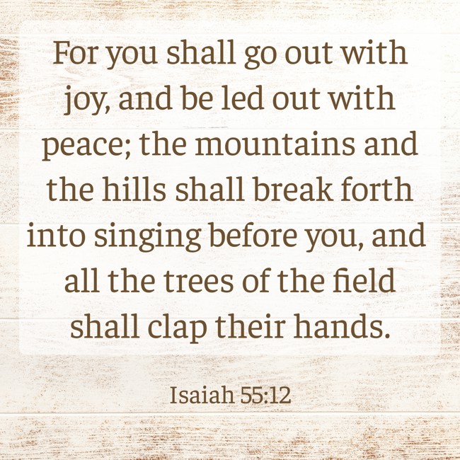 For you shall go out with joy, and be led out with peace; the mountains and the hills shall break forth into singing before you, and all the trees of the field shall clap their hands. - Isaiah 55:12