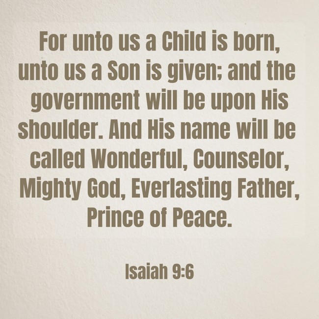 For unto us a Child is born, unto us a Son is given; and the government will be upon His shoulder. And His name will be called Wonderful, Counselor, Mighty God, Everlasting Father, Prince of Peace. - Isaiah 9:6