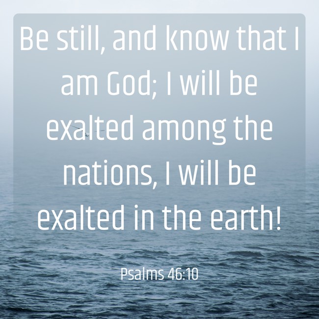Be still, and know that I am God; I will be exalted among the nations, I will be exalted in the earth! - Psalms 46:10