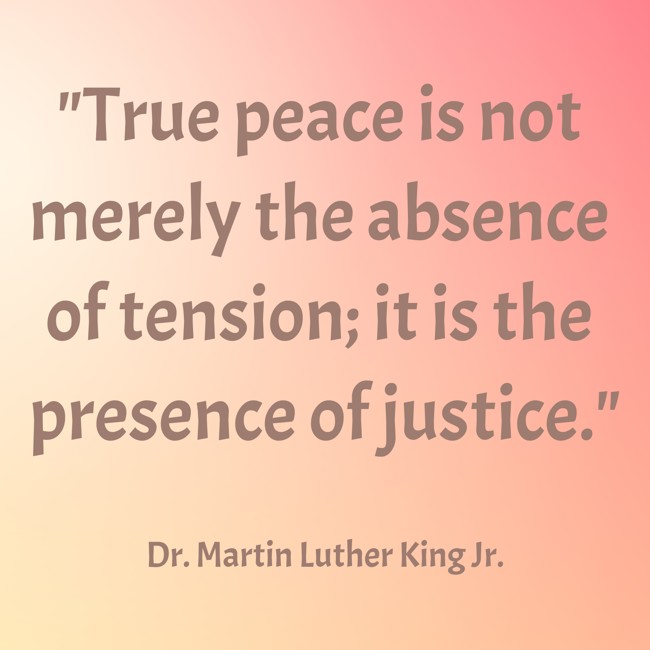 True peace is not merely the absence of tension; it is the presence of justice. - Dr. Martin Luther King Jr.