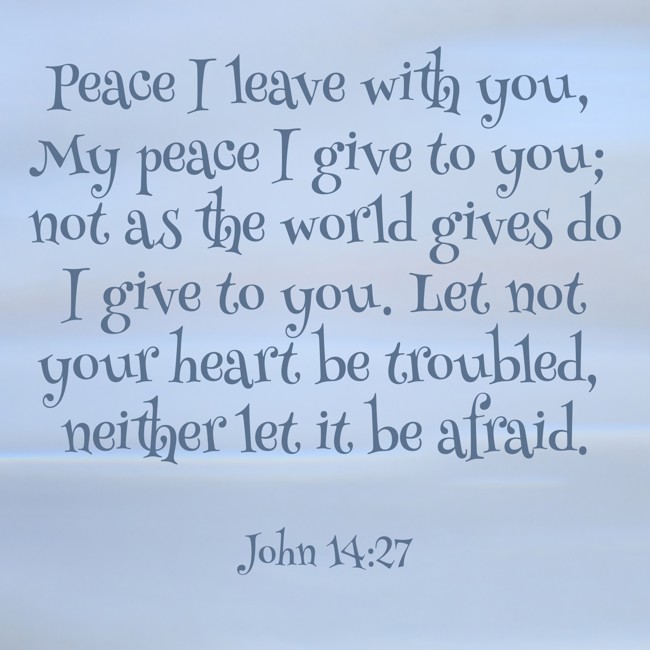 Peace I leave with you, My peace I give to you; not as the world gives do I give to you. Let not your heart be troubled, neither let it be afraid. - John 14:27