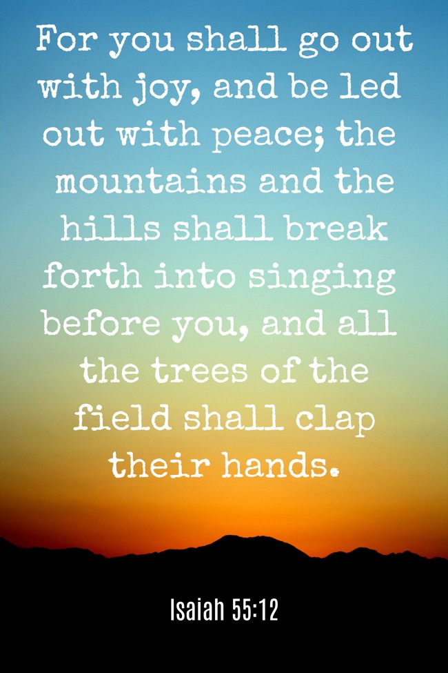 For you shall go out with joy, and be led out with peace; the mountains and the hills shall break forth into singing before you, and all the trees of the field shall clap their hands. - Isaiah 55:12