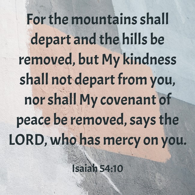 For the mountains shall depart and the hills be removed, but My kindness shall not depart from you, nor shall My covenant of peace be removed, says the LORD, who has mercy on you. - Isaiah 54:10
