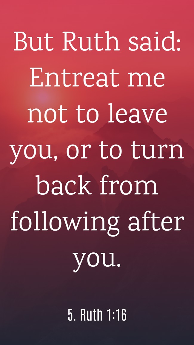 But Ruth said: Entreat me not to leave you, or to turn back from following after you. - 5. Ruth 1:16