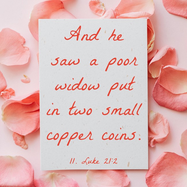 And he saw a poor widow put in two small copper coins. - 11. Luke 21:2