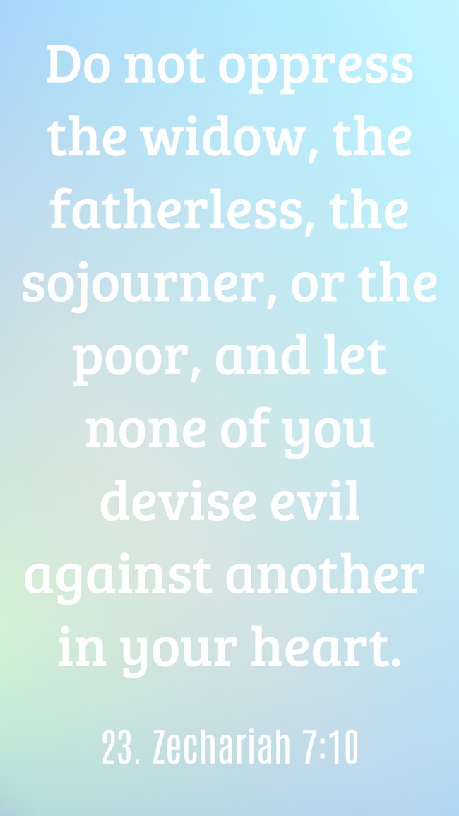 Do not oppress the widow, the fatherless, the sojourner, or the poor, and let none of you devise evil against another in your heart. - 23. Zechariah 7:10