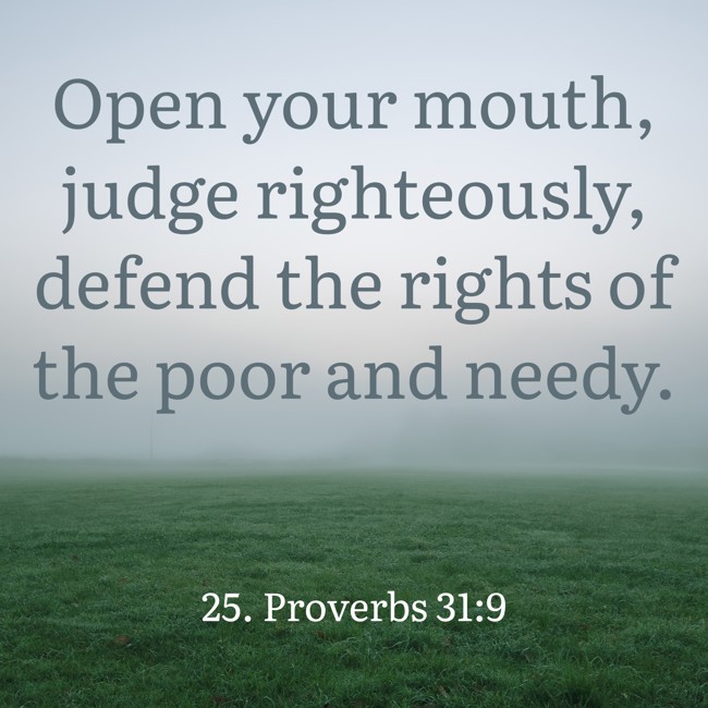 Open your mouth, judge righteously, defend the rights of the poor and needy. - 25. Proverbs 31:9