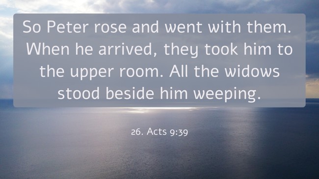 So Peter rose and went with them. When he arrived, they took him to the upper room. All the widows stood beside him weeping. - 26. Acts 9:39