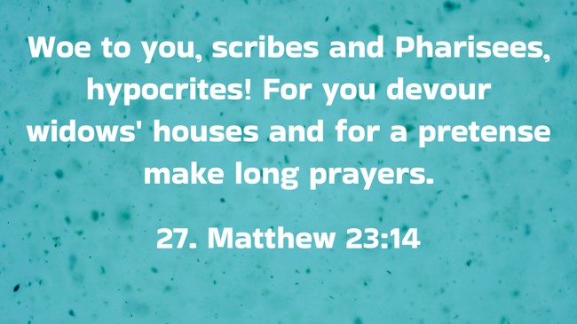 Woe to you, scribes and Pharisees, hypocrites! For you devour widows' houses and for a pretense make long prayers. - 27. Matthew 23:14