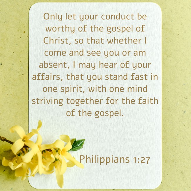 Only let your conduct be worthy of the gospel of Christ, so that whether I come and see you or am absent, I may hear of your affairs, that you stand fast in one spirit, with one mind striving together for the faith of the gospel. - Philippians 1:27