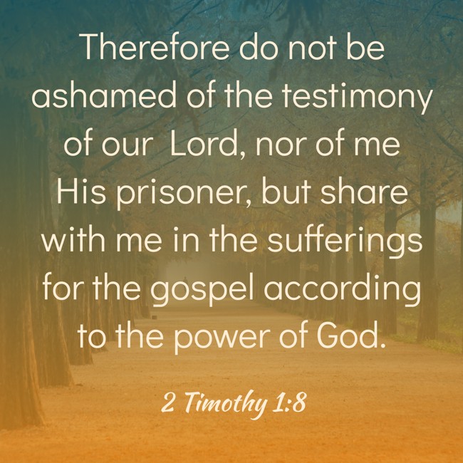 Therefore do not be ashamed of the testimony of our Lord, nor of me His prisoner, but share with me in the sufferings for the gospel according to the power of God. - 2 Timothy 1:8