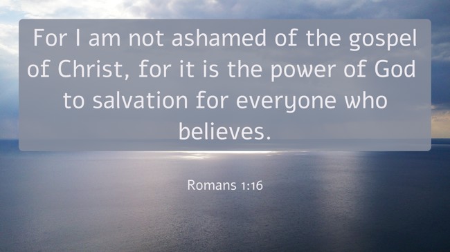 For I am not ashamed of the gospel of Christ, for it is the power of God to salvation for everyone who believes. - Romans 1:16