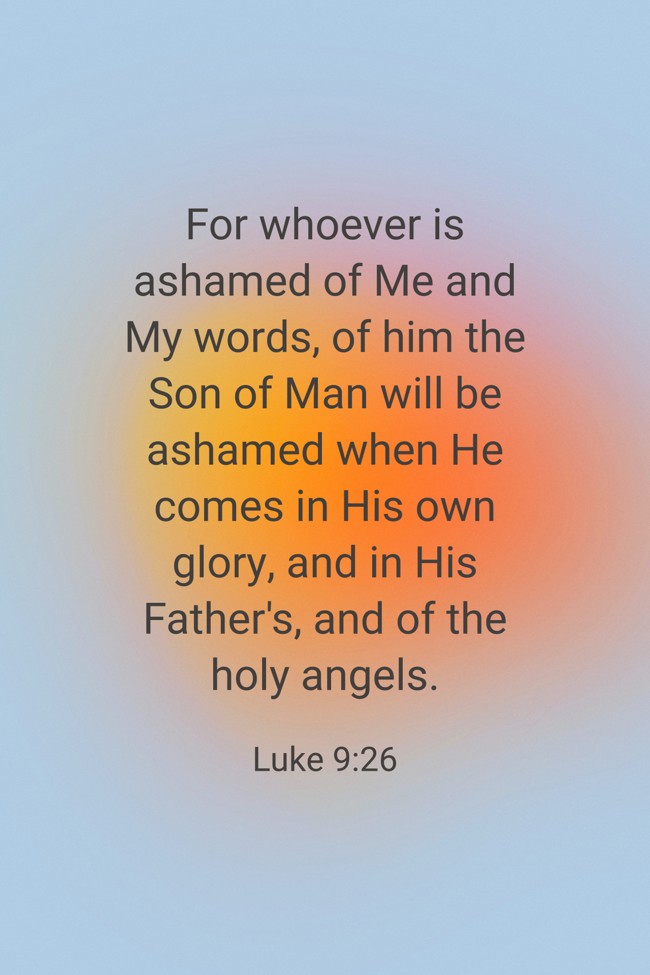 For whoever is ashamed of Me and My words, of him the Son of Man will be ashamed when He comes in His own glory, and in His Father's, and of the holy angels. - Luke 9:26