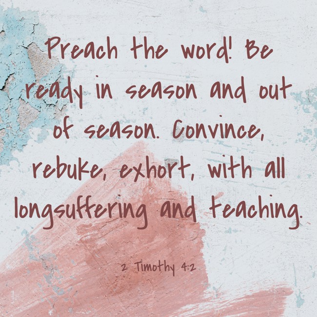 Preach the word! Be ready in season and out of season. Convince, rebuke, exhort, with all longsuffering and teaching. - 2 Timothy 4:2